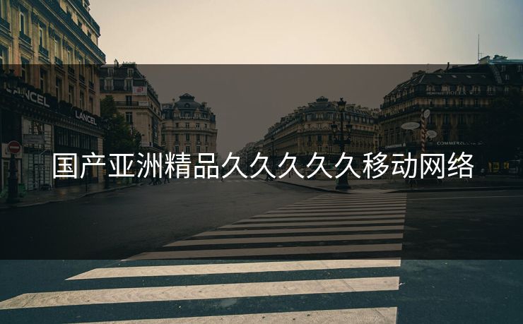 国产亚洲精品久久久久久移动网络 国产亚洲精品久久久久久移动网络