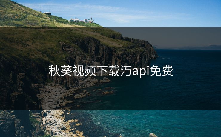 秋葵视频下载汅api免费 秋葵视频下载汅api免费