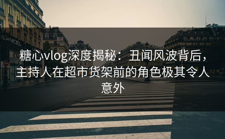 糖心vlog深度揭秘：丑闻风波背后，主持人在超市货架前的角色极其令人意外