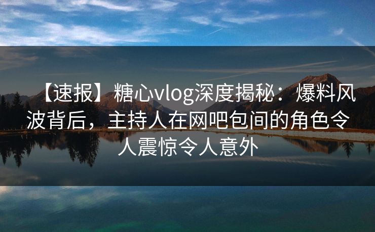 【速报】糖心vlog深度揭秘：爆料风波背后，主持人在网吧包间的角色令人震惊令人意外