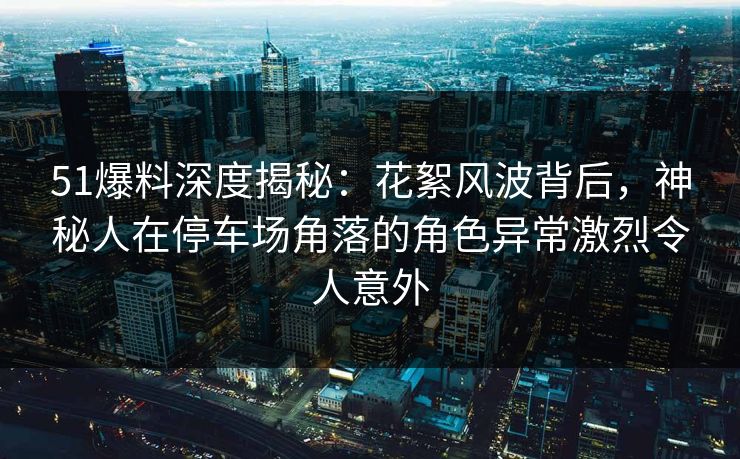 51爆料深度揭秘：花絮风波背后，神秘人在停车场角落的角色异常激烈令人意外