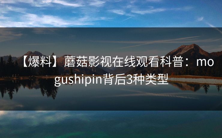 【爆料】蘑菇影视在线观看科普：mogushipin背后3种类型