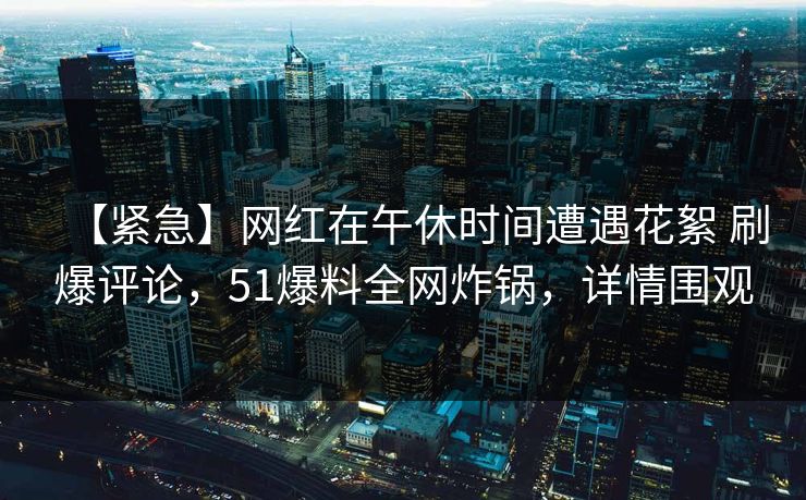 【紧急】网红在午休时间遭遇花絮 刷爆评论，51爆料全网炸锅，详情围观