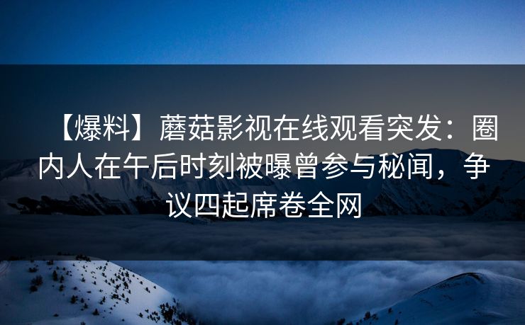 【爆料】蘑菇影视在线观看突发:圈内人在午后时刻被曝曾参与秘闻,争议四起席卷全网 【爆料】蘑菇影视在线观看突发:圈内人在午后时刻被曝曾参与秘闻,争议四起席卷全网