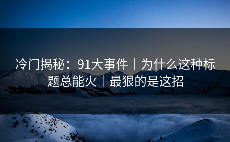 冷门揭秘：91大事件｜为什么这种标题总能火｜最狠的是这招