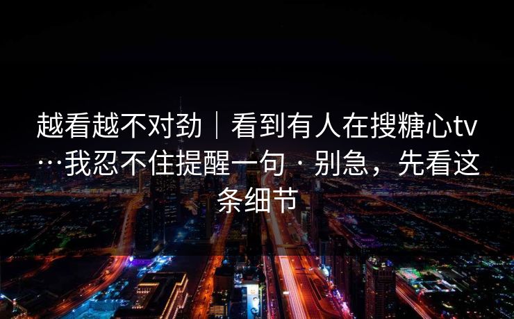 越看越不对劲｜看到有人在搜糖心tv…我忍不住提醒一句 · 别急，先看这条细节