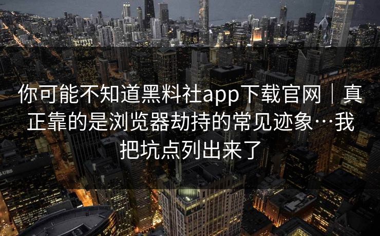 你可能不知道黑料社app下载官网｜真正靠的是浏览器劫持的常见迹象…我把坑点列出来了